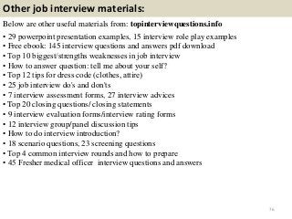 Other job interview materials:
Below are other useful materials from: topinterviewquestions.info
• 29 powerpoint presentation examples, 15 interview role play examples
• Free ebook: 145 interview questions and answers pdf download
• Top 10 biggest/strengths weaknesses in job interview
• How to answer question: tell me about your self?
• Top 12 tips for dress code (clothes, attire)
• 25 job interview do's and don'ts
• 7 interview assessment forms, 27 interview advices
• Top 20 closing questions/ closing statements
• 9 interview evaluation forms/interview rating forms
• 12 interview group/panel discussion tips
• How to do interview introduction?
• 18 scenario questions, 23 screening questions
• Top 4 common interview rounds and how to prepare
• 45 Fresher medical officer interview questions and answers
76
 