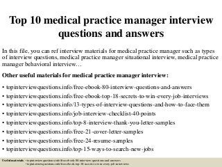 Top 10 medical practice manager interview
questions and answers
In this file, you can ref interview materials for medical practice manager such as types
of interview questions, medical practice manager situational interview, medical practice
manager behavioral interview…
Other useful materials for medical practice manager interview:
• topinterviewquestions.info/free-ebook-80-interview-questions-and-answers
• topinterviewquestions.info/free-ebook-top-18-secrets-to-win-every-job-interviews
• topinterviewquestions.info/13-types-of-interview-questions-and-how-to-face-them
• topinterviewquestions.info/job-interview-checklist-40-points
• topinterviewquestions.info/top-8-interview-thank-you-letter-samples
• topinterviewquestions.info/free-21-cover-letter-samples
• topinterviewquestions.info/free-24-resume-samples
• topinterviewquestions.info/top-15-ways-to-search-new-jobs
Useful materials: • topinterviewquestions.info/free-ebook-80-interview-questions-and-answers
• topinterviewquestions.info/free-ebook-top-18-secrets-to-win-every-job-interviews
 