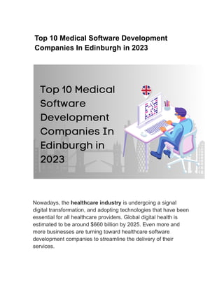 Top 10 Medical Software Development
Companies In Edinburgh in 2023
Nowadays, the healthcare industry is undergoing a signal
digital transformation, and adopting technologies that have been
essential for all healthcare providers. Global digital health is
estimated to be around $660 billion by 2025. Even more and
more businesses are turning toward healthcare software
development companies to streamline the delivery of their
services.
 