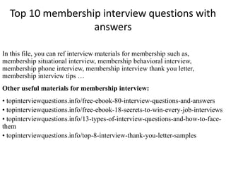 Top 10 membership interview questions with
answers
In this file, you can ref interview materials for membership such as,
membership situational interview, membership behavioral interview,
membership phone interview, membership interview thank you letter,
membership interview tips …
Other useful materials for membership interview:
• topinterviewquestions.info/free-ebook-80-interview-questions-and-answers
• topinterviewquestions.info/free-ebook-18-secrets-to-win-every-job-interviews
• topinterviewquestions.info/13-types-of-interview-questions-and-how-to-face-
them
• topinterviewquestions.info/top-8-interview-thank-you-letter-samples
 