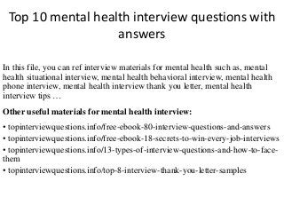 Top 10 mental health interview questions with
answers
In this file, you can ref interview materials for mental health such as, mental
health situational interview, mental health behavioral interview, mental health
phone interview, mental health interview thank you letter, mental health
interview tips …
Other useful materials for mental health interview:
• topinterviewquestions.info/free-ebook-80-interview-questions-and-answers
• topinterviewquestions.info/free-ebook-18-secrets-to-win-every-job-interviews
• topinterviewquestions.info/13-types-of-interview-questions-and-how-to-face-
them
• topinterviewquestions.info/top-8-interview-thank-you-letter-samples
 