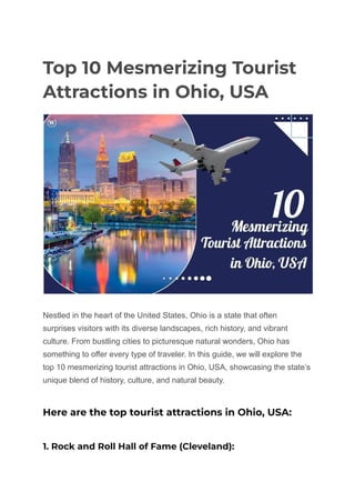 Top 10 Mesmerizing Tourist
Attractions in Ohio, USA
Nestled in the heart of the United States, Ohio is a state that often
surprises visitors with its diverse landscapes, rich history, and vibrant
culture. From bustling cities to picturesque natural wonders, Ohio has
something to offer every type of traveler. In this guide, we will explore the
top 10 mesmerizing tourist attractions in Ohio, USA, showcasing the state’s
unique blend of history, culture, and natural beauty.
Here are the top tourist attractions in Ohio, USA:
1. Rock and Roll Hall of Fame (Cleveland):
 
