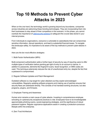 Top 10 Methods to Prevent Cyber
Attacks in 2023
When on the one hand, the technology world is growing beyond any boundaries, companies
across industries are welcoming these trending technologies. They are incorporating them into
their businesses to stay ahead of their competitors in this scenario. In this phase, you cannot
overlook the importance of cybersecurity solutions to safeguard the crucial data stored in your
internal process.
From individuals to organizations, everyone is vulnerable to cyberattacks that can compromise
sensitive information, disrupt operations, and lead to substantial financial losses. To navigate
this landscape safely, it's imperative to be aware of the top methods to prevent cyber-attacks in
2023.
Here are the ten most effective strategies:
1. Multi-Factor Authentication (MFA)
Multi-component authentication adds a further layer of security by way of requiring users to offer
multiple types of verification before granting get right of entry to an account or device. In
addition to passwords, elements like fingerprint scans, facial recognition, or SMS codes are
used. This technique extensively reduces the risk of unauthorized entry too, despite the fact that
a password is compromised.
2. Regular Software Updates and Patch Management
Outdated software is a top target for cyber attackers as they exploit acknowledged
vulnerabilities. Regularly updating software programs and making use of patches ensures that
security flaws are addressed directly. This consists of not handiest working structures, but also
programs, plugins, and firmware.
3. Employee Training and Awareness
Human error remains a main cause of cyber attacks. Investing in comprehensive employee
schooling on cybersecurity exceptional practices is vital. Employees have to be knowledgeable
approximately phishing scams, social engineering strategies, and the significance of robust
password hygiene. Regular cognizance applications assist in creating a protection-conscious
lifestyle within the enterprise.
4. Zero Trust Architecture
 