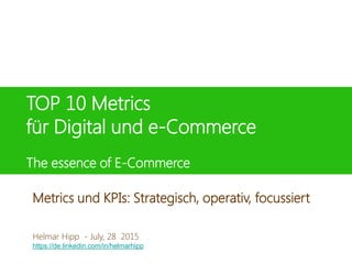 TOP 10 Metrics
für Digital und e-Commerce
The essence of E-Commerce
Helmar Hipp
8. Juni 2015
Helmar Hipp - July, 28 2015
https://de.linkedin.com/in/helmarhipp
Metrics und KPIs: Strategisch, operativ, focussiert
 