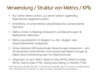 • Nur solche Metrics führen, aus denen wirklich regelmäßig
Massnahmen abgeleitet werden.
• Einheitliche, im Unternehmen überall bekannte und konsistente
Definition
• Metrics immer in Meetings diskutieren und Abweichungen &
Maßnahmen definieren.
• Metrics grundsätzlich im Vergleich zu Ziel-, Budget- oder
Vorperiodenwerten analysieren.
• Immer absolute UND prozentuale Abweichungen analysieren – sehr
oft betrachten Unternehmen nicht prozentuale Abwei-chungen &
haben keine Orientierung über ihre Wachstumsrate
• Zeitachsen: Je nach Metric Week-to-Date (WTD), Month-to-Date
(MTD), Year-to-Date (YTD), Trailing bzw. Rolling 12 Months (TTM).
WTD: Montag bis aktueller Tag, MTD: 1. des Monats bis aktueller Tag, YTD: Januar bis aktueller Monat,
TTM: rollierende letzte 12 Monate, vor allem bei starker Saisonalität ein guter Indikator
Verwendung / Struktur von Metrics / KPIs
 