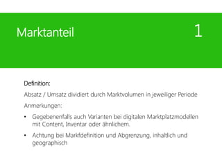 Definition:
Absatz / Umsatz dividiert durch Marktvolumen in jeweiliger Periode
Anmerkungen:
• Gegebenenfalls auch Varianten bei digitalen Marktplatzmodellen
mit Content, Inventar oder ähnlichem.
• Achtung bei Markfdefinition und Abgrenzung, inhaltlich und
geographisch
Marktanteil 1
 
