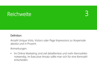 Definition:
Anzahl Unique Visits, Visitors oder Page Impressions zu Vorperiode
absolut und in Prozent.
Anmerkungen:
• Im Online Marketing sind viel detailliertere und mehr Kennzahlen
notwendig, im Executive Ansatz sollte man sich für eine Kennzahl
entscheiden.
Reichweite 3
 