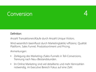 Definition:
Anzahl Transaktionen/Käufe durch Anzahl Unique Visitors.
Wird wesentlich beeinflusst durch Marketingtaktik/-effizienz, Qualität
Plattform, Sales Funnel, Produktsortiment und Pricing.
Anmerkungen:
• Zerlegung des Marketing-/Sales-Funnels in Teil-Conversions,
Trennung nach Neu-/Bestandskunden.
• Im Online Marketing sind viel detaillierte und mehr Kennzahlen
notwendig, im Executive Bereich Fokus auf eine Zahl.
Conversion 4
 