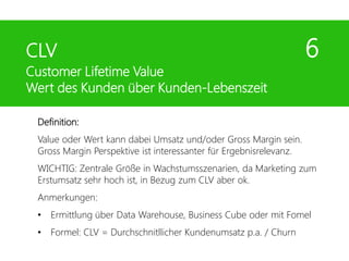 Definition:
Value oder Wert kann dabei Umsatz und/oder Gross Margin sein.
Gross Margin Perspektive ist interessanter für Ergebnisrelevanz.
WICHTIG: Zentrale Größe in Wachstumsszenarien, da Marketing zum
Erstumsatz sehr hoch ist, in Bezug zum CLV aber ok.
Anmerkungen:
• Ermittlung über Data Warehouse, Business Cube oder mit Fomel
• Formel: CLV = Durchschnitllicher Kundenumsatz p.a. / Churn
CLV 6
Customer Lifetime Value
Wert des Kunden über Kunden-Lebenszeit
 