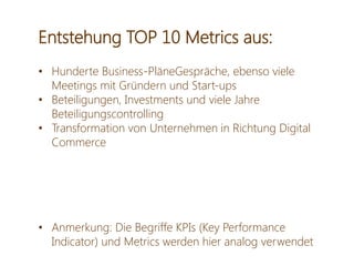 Entstehung TOP 10 Metrics aus:
• Hunderte Business-PläneGespräche, ebenso viele
Meetings mit Gründern und Start-ups
• Beteiligungen, Investments und viele Jahre
Beteiligungscontrolling
• Transformation von Unternehmen in Richtung Digital
Commerce
• Anmerkung: Die Begriffe KPIs (Key Performance
Indicator) und Metrics werden hier analog verwendet
 