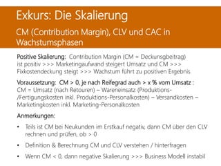 Positive Skalierung: Contribution Margin (CM = Deckunsgbeitrag)
ist positiv >>> Marketingaufwand steigert Umsatz und CM >>>
Fixkostendeckung steigt >>> Wachstum führt zu positiven Ergebnis
Voraussetzung: CM > 0, je nach Reifegrad auch > x % vom Umsatz :
CM = Umsatz (nach Retouren) – Wareneinsatz (Produktions-
/Fertigungskosten inkl. Produktions-Personalkosten) – Versandkosten –
Marketingkosten inkl. Marketing-Personalkosten
Anmerkungen:
• Teils ist CM bei Neukunden im Erstkauf negativ, dann CM über den CLV
rechnen und prüfen, ob > 0
• Definition & Berechnung CM und CLV verstehen / hinterfragen
• Wenn CM < 0, dann negative Skalierung >>> Business Modell instabil
Exkurs: Die Skalierung
CM (Contribution Margin), CLV und CAC in
Wachstumsphasen
 