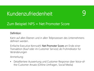Definition:
Kann auf allen Ebenen und in allen Teilprozessen des Unternehmens
definiert werden.
Einfache Executive Kennzahl: Net Promoter Score am Ende einer
Transaktion (Kauf oder im Customer Service) als Frühindikator für
Veränderungen
Anmerkung:
• Detailliertere Auswertung und Customer Response über Voice-of-
the-Customer Ansatz (Online Umfragen, Social Media)
Kundenzufriedenheit 9
Zum Beispiel: NPS = Net Promoter Score
 