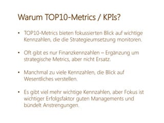 Warum TOP10-Metrics / KPIs?
• TOP10-Metrics bieten fokussierten Blick auf wichtige
Kennzahlen, die die Strategieumsetzung monitoren.
• Oft gibt es nur Finanzkennzahlen – Ergänzung um
strategische Metrics, aber nicht Ersatz.
• Manchmal zu viele Kennzahlen, die Blick auf
Wesentliches verstellen.
• Es gibt viel mehr wichtige Kennzahlen, aber Fokus ist
wichtiger Erfolgsfaktor guten Managements und
bündelt Anstrengungen.
 