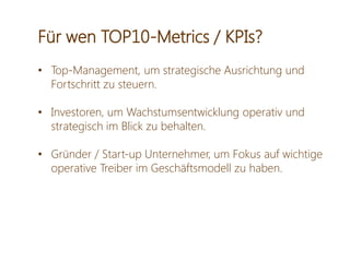 Für wen TOP10-Metrics / KPIs?
• Top-Management, um strategische Ausrichtung und
Fortschritt zu steuern.
• Investoren, um Wachstumsentwicklung operativ und
strategisch im Blick zu behalten.
• Gründer / Start-up Unternehmer, um Fokus auf wichtige
operative Treiber im Geschäftsmodell zu haben.
 