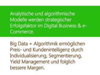 Analytische und algorithmische
Modelle werden strategischer
Erfolgsfaktor im Digital Business & e-
Commerce.
Big Data + Algorithmik ermöglichen
Preis- und Kundenintelligenz durch
Individualisierung, Segmentierung,
Yield Management und folglich
bessere Margen.
 