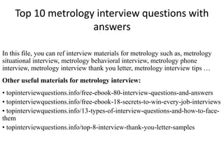 Top 10 metrology interview questions with
answers
In this file, you can ref interview materials for metrology such as, metrology
situational interview, metrology behavioral interview, metrology phone
interview, metrology interview thank you letter, metrology interview tips …
Other useful materials for metrology interview:
• topinterviewquestions.info/free-ebook-80-interview-questions-and-answers
• topinterviewquestions.info/free-ebook-18-secrets-to-win-every-job-interviews
• topinterviewquestions.info/13-types-of-interview-questions-and-how-to-face-
them
• topinterviewquestions.info/top-8-interview-thank-you-letter-samples
 