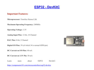 ESP32 - DevKitC
Important Features:
Microprocessor: Tensilica Xtensa LX6
Maximum Operating Frequency: 240MHz
Operating Voltage: 3.3V
Analog Input Pins: 12-bit, 18 Channel
DAC Pins: 8-bit, 2 Channel
Digital I/O Pins: 39 (of which 34 is normal GPIO pin)
DC Current on I/O Pins: 40 mA
DC Current on 3.3V Pin: 50 mA
Learn more about ESP32 DevkitC:
https://components101.com/microcontrollers/esp32-devkitc
 