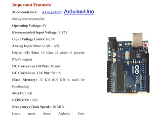 Arduino Uno
Important Features:
Microcontroller: ATmega328P – 8 bit AVR
family microcontroller
Operating Voltage: 5V
Recommended Input Voltage: 7-12V
Input Voltage Limits: 6-20V
Analog Input Pins: 6 (A0 – A5)
Digital I/O Pins: 14 (Out of which 6 provide
PWM output)
DC Current on I/O Pins: 40 mA
DC Current on 3.3V Pin: 50 mA
Flash Memory: 32 KB (0.5 KB is used for
Bootloader)
SRAM: 2 KB
EEPROM: 1 KB
Frequency (Clock Speed): 16 MHz
Learn more about Arduino Uno:
 