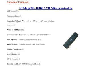 ATMega32 - 8-Bit AVR Microcontroller
Important Features:
CPU: 8-bit AVR
Number of Pins: 40
Operating Voltage (V): +4.5 to +5.5 V (+5.5V being absolute
maximum)
Number of I/O pins: 32
Communication Interface: JTAG Interface(24,25,26,27 PINS)
ADC Module: 8 channels , 10-bit resolution ADC
Timer Module: Two 8-bit counters, One 16-bit counter
Analog Comparators: 1
DAC Module: Nil
PWM channels: 4
External Oscillator: 0-8MHz for ATMEGA32L
 