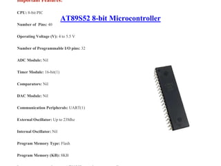AT89S52 8-bit Microcontroller
Important Features:
CPU: 8-bit PIC
Number of Pins: 40
Operating Voltage (V): 4 to 5.5 V
Number of Programmable I/O pins: 32
ADC Module: Nil
Timer Module: 16-bit(1)
Comparators: Nil
DAC Module: Nil
Communication Peripherals: UART(1)
External Oscillator: Up to 23Mhz
Internal Oscillator: Nil
Program Memory Type: Flash
Program Memory (KB): 8KB
 