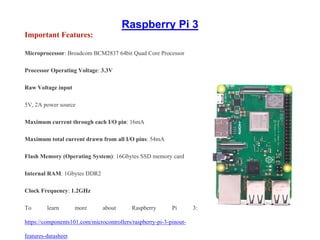Raspberry Pi 3
Important Features:
Microprocessor: Broadcom BCM2837 64bit Quad Core Processor
Processor Operating Voltage: 3.3V
Raw Voltage input
5V, 2A power source
Maximum current through each I/O pin: 16mA
Maximum total current drawn from all I/O pins: 54mA
Flash Memory (Operating System): 16Gbytes SSD memory card
Internal RAM: 1Gbytes DDR2
Clock Frequency: 1.2GHz
To learn more about Raspberry Pi 3:
https://components101.com/microcontrollers/raspberry-pi-3-pinout-
features-datasheet
 