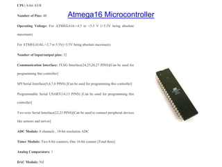 Atmega16 Microcontroller
CPU: 8-bit AVR
Number of Pins: 40
Operating Voltage: For ATMEGA16:+4.5 to +5.5 V (+5.5V being absolute
maximum)
For ATMEGA16L:+2.7 to 5.5V(+5.5V being absolute maximum)
Number of Input/output pins: 32
Communication Interface: JTAG Interface(24,25,26,27 PINS)[Can be used for
programming this controller]
SPI Serial Interface(5,6,7,8 PINS) [Can be used for programming this controller]
Programmable Serial USART(14,15 PINS) [Can be used for programming this
controller]
Two-wire Serial Interface(22,23 PINS)[Can be used to connect peripheral devices
like sensors and servos]
ADC Module: 8 channels , 10-bit resolution ADC
Timer Module: Two 8-bit counters, One 16-bit counter [Total three]
Analog Comparators: 1
DAC Module: Nil
 
