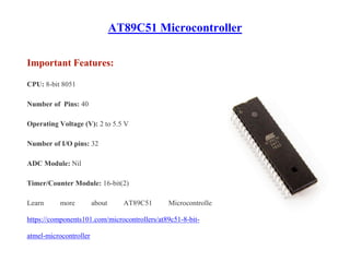 AT89C51 Microcontroller
Important Features:
CPU: 8-bit 8051
Number of Pins: 40
Operating Voltage (V): 2 to 5.5 V
Number of I/O pins: 32
ADC Module: Nil
Timer/Counter Module: 16-bit(2)
Learn more about AT89C51 Microcontroller:
https://components101.com/microcontrollers/at89c51-8-bit-
atmel-microcontroller
 
