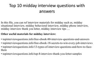Top 10 midday interview questions with
answers
In this file, you can ref interview materials for midday such as, midday
situational interview, midday behavioral interview, midday phone interview,
midday interview thank you letter, midday interview tips …
Other useful materials for midday interview:
• topinterviewquestions.info/free-ebook-80-interview-questions-and-answers
• topinterviewquestions.info/free-ebook-18-secrets-to-win-every-job-interviews
• topinterviewquestions.info/13-types-of-interview-questions-and-how-to-face-
them
• topinterviewquestions.info/top-8-interview-thank-you-letter-samples
 