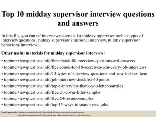 Top 10 midday supervisor interview questions
and answers
In this file, you can ref interview materials for midday supervisor such as types of
interview questions, midday supervisor situational interview, midday supervisor
behavioral interview…
Other useful materials for midday supervisor interview:
• topinterviewquestions.info/free-ebook-80-interview-questions-and-answers
• topinterviewquestions.info/free-ebook-top-18-secrets-to-win-every-job-interviews
• topinterviewquestions.info/13-types-of-interview-questions-and-how-to-face-them
• topinterviewquestions.info/job-interview-checklist-40-points
• topinterviewquestions.info/top-8-interview-thank-you-letter-samples
• topinterviewquestions.info/free-21-cover-letter-samples
• topinterviewquestions.info/free-24-resume-samples
• topinterviewquestions.info/top-15-ways-to-search-new-jobs
Useful materials: • topinterviewquestions.info/free-ebook-80-interview-questions-and-answers
• topinterviewquestions.info/free-ebook-top-18-secrets-to-win-every-job-interviews
 