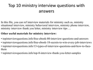 Top 10 ministry interview questions with
answers
In this file, you can ref interview materials for ministry such as, ministry
situational interview, ministry behavioral interview, ministry phone interview,
ministry interview thank you letter, ministry interview tips …
Other useful materials for ministry interview:
• topinterviewquestions.info/free-ebook-80-interview-questions-and-answers
• topinterviewquestions.info/free-ebook-18-secrets-to-win-every-job-interviews
• topinterviewquestions.info/13-types-of-interview-questions-and-how-to-face-
them
• topinterviewquestions.info/top-8-interview-thank-you-letter-samples
 