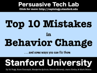 Click for more: http://captology.stanford.edu




Top 10 Mistakes
                                         in

Behavior Change
                   . . . and some ways you can fix them




By BJ Fogg, Kara Chanasyk, Margarita Quihuis, Neema Moraveji, Jason Hreha, & Mark Nelson
 