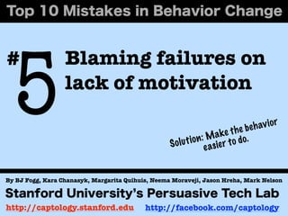 5
#                 Blaming failures on
                  lack of motivation
                                                                                      av i o r
                                                                              he be h
                                                                       a k e t o.
                                                   S o lu t i o n : M ie r t o d
                                                                   e as


By BJ Fogg, Kara Chanasyk, Margarita Quihuis, Neema Moraveji, Jason Hreha, Mark Nelson



http://captology.stanford.edu              http://facebook.com/captology
 
