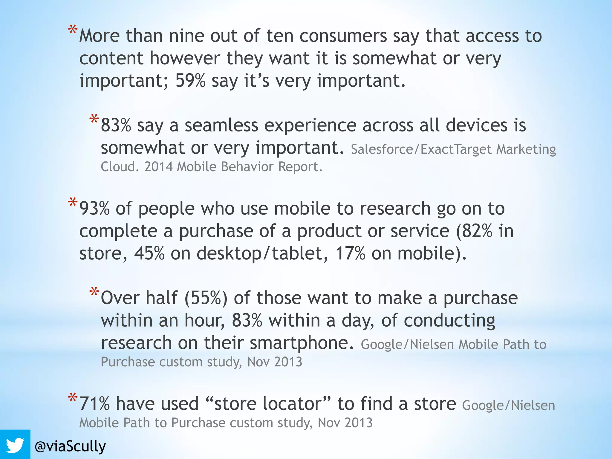 *More than nine out of ten consumers say that access to
content however they want it is somewhat or very
important; 59% say it’s very important.
*83% say a seamless experience across all devices is
somewhat or very important. Salesforce/ExactTarget Marketing
Cloud. 2014 Mobile Behavior Report.
*93% of people who use mobile to research go on to
complete a purchase of a product or service (82% in
store, 45% on desktop/tablet, 17% on mobile).
*Over half (55%) of those want to make a purchase
within an hour, 83% within a day, of conducting
research on their smartphone. Google/Nielsen Mobile Path to
Purchase custom study, Nov 2013
*71% have used “store locator” to find a store Google/Nielsen
Mobile Path to Purchase custom study, Nov 2013
@viaScully
 