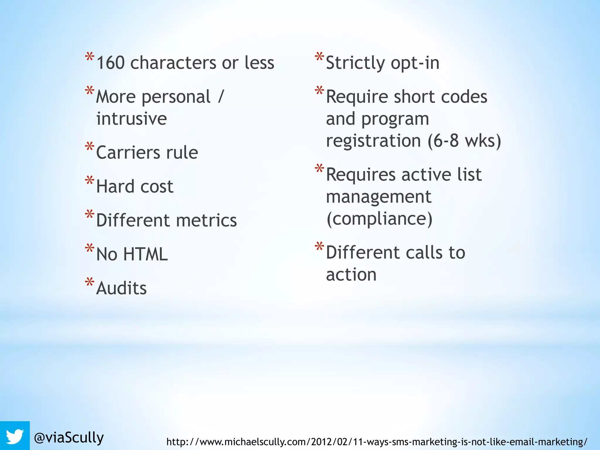 *160 characters or less
*More personal /
intrusive
*Carriers rule
*Hard cost
*Different metrics
*No HTML
*Audits
*Strictly opt-in
*Require short codes
and program
registration (6-8 wks)
*Requires active list
management
(compliance)
*Different calls to
action
@viaScully http://www.michaelscully.com/2012/02/11-ways-sms-marketing-is-not-like-email-marketing/
 