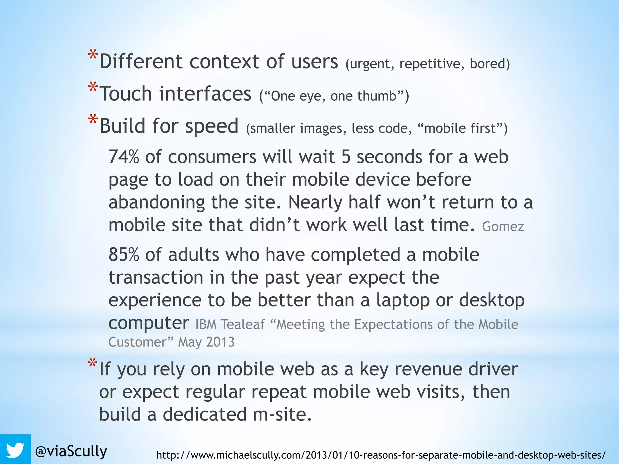 *Different context of users (urgent, repetitive, bored)
*Touch interfaces (“One eye, one thumb”)
*Build for speed (smaller images, less code, “mobile first”)
74% of consumers will wait 5 seconds for a web
page to load on their mobile device before
abandoning the site. Nearly half won’t return to a
mobile site that didn’t work well last time. Gomez
85% of adults who have completed a mobile
transaction in the past year expect the
experience to be better than a laptop or desktop
computer IBM Tealeaf “Meeting the Expectations of the Mobile
Customer” May 2013
*If you rely on mobile web as a key revenue driver
or expect regular repeat mobile web visits, then
build a dedicated m-site.
http://www.michaelscully.com/2013/01/10-reasons-for-separate-mobile-and-desktop-web-sites/@viaScully
 