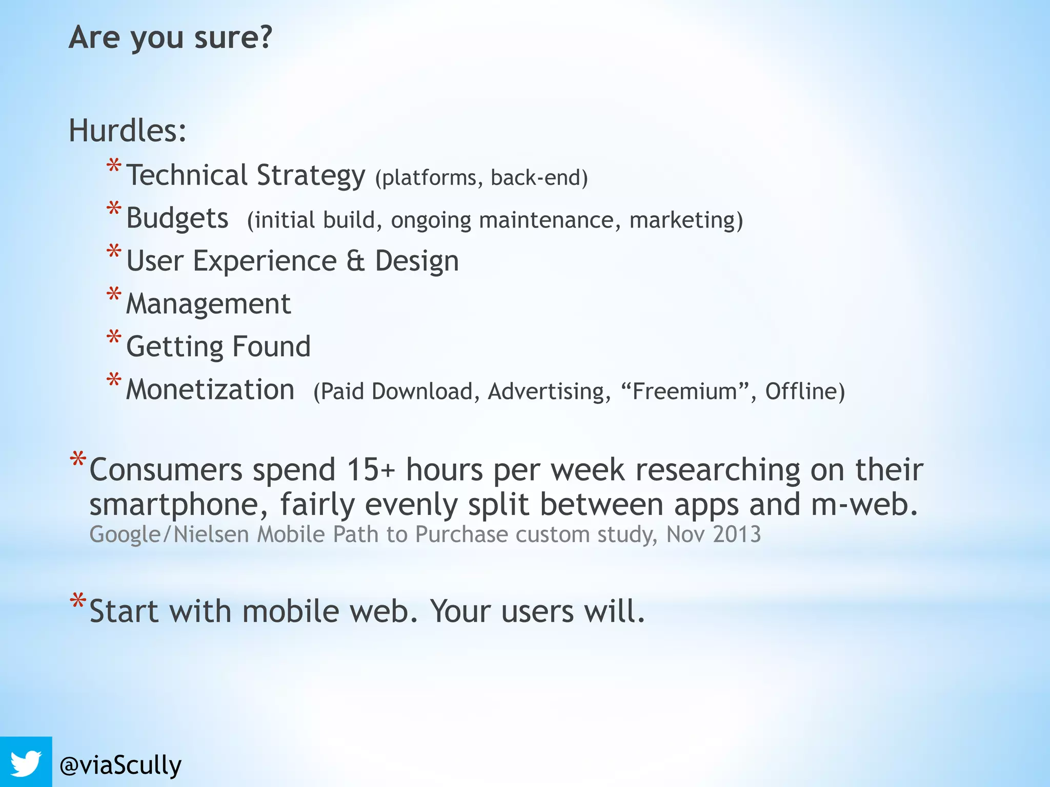 Are you sure?
Hurdles:
*Technical Strategy (platforms, back-end)
*Budgets (initial build, ongoing maintenance, marketing)
*User Experience & Design
*Management
*Getting Found
*Monetization (Paid Download, Advertising, “Freemium”, Offline)
*Consumers spend 15+ hours per week researching on their
smartphone, fairly evenly split between apps and m-web.
Google/Nielsen Mobile Path to Purchase custom study, Nov 2013
*Start with mobile web. Your users will.
@viaScully
 