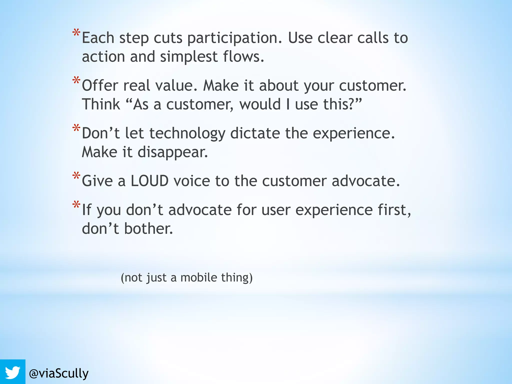 *Each step cuts participation. Use clear calls to
action and simplest flows.
*Offer real value. Make it about your customer.
Think “As a customer, would I use this?”
*Don’t let technology dictate the experience.
Make it disappear.
*Give a LOUD voice to the customer advocate.
*If you don’t advocate for user experience first,
don’t bother.
(not just a mobile thing)
@viaScully
 