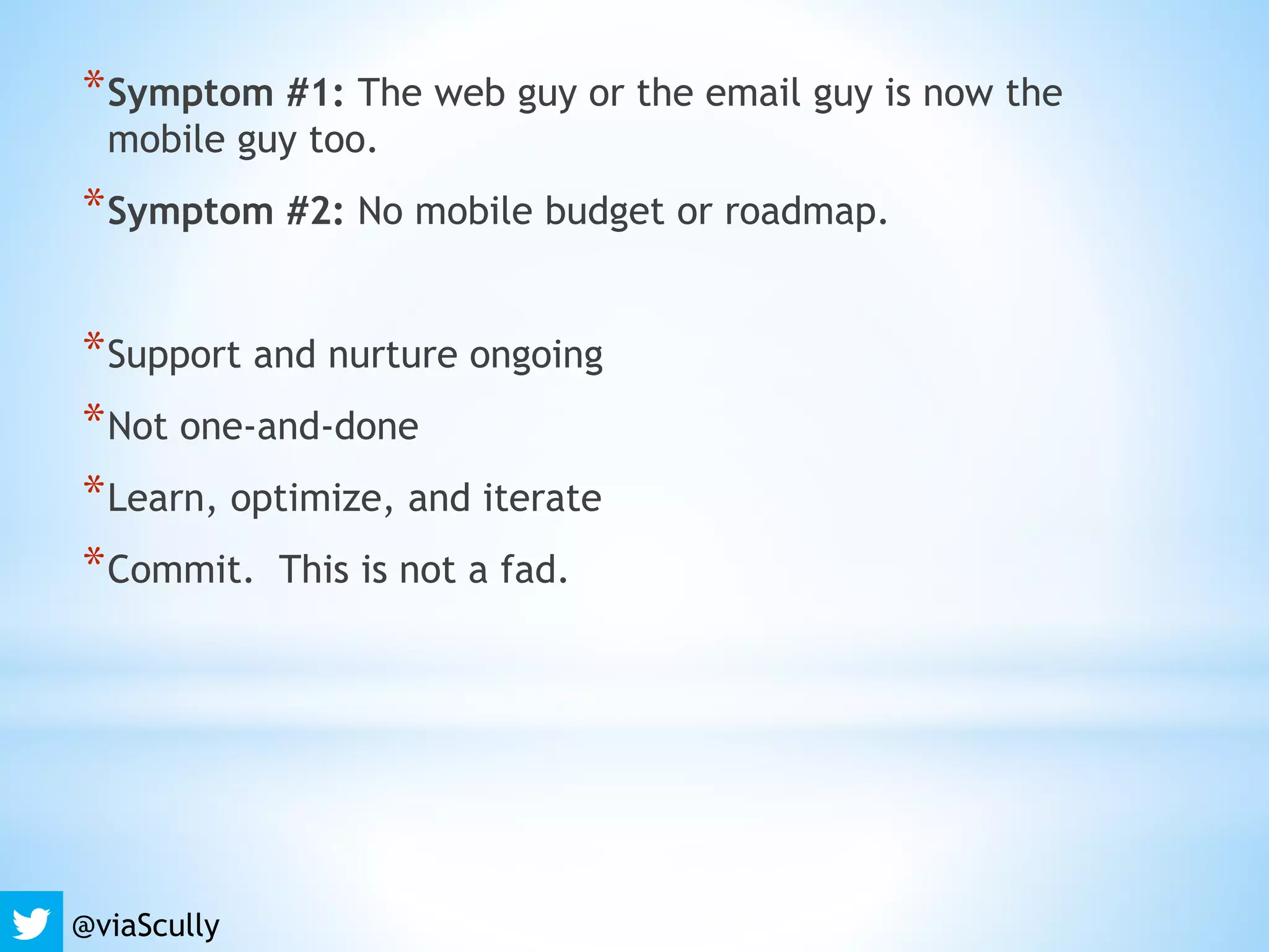 @viaScully
*Symptom #1: The web guy or the email guy is now the
mobile guy too.
*Symptom #2: No mobile budget or roadmap.
*Support and nurture ongoing
*Not one-and-done
*Learn, optimize, and iterate
*Commit. This is not a fad.
 