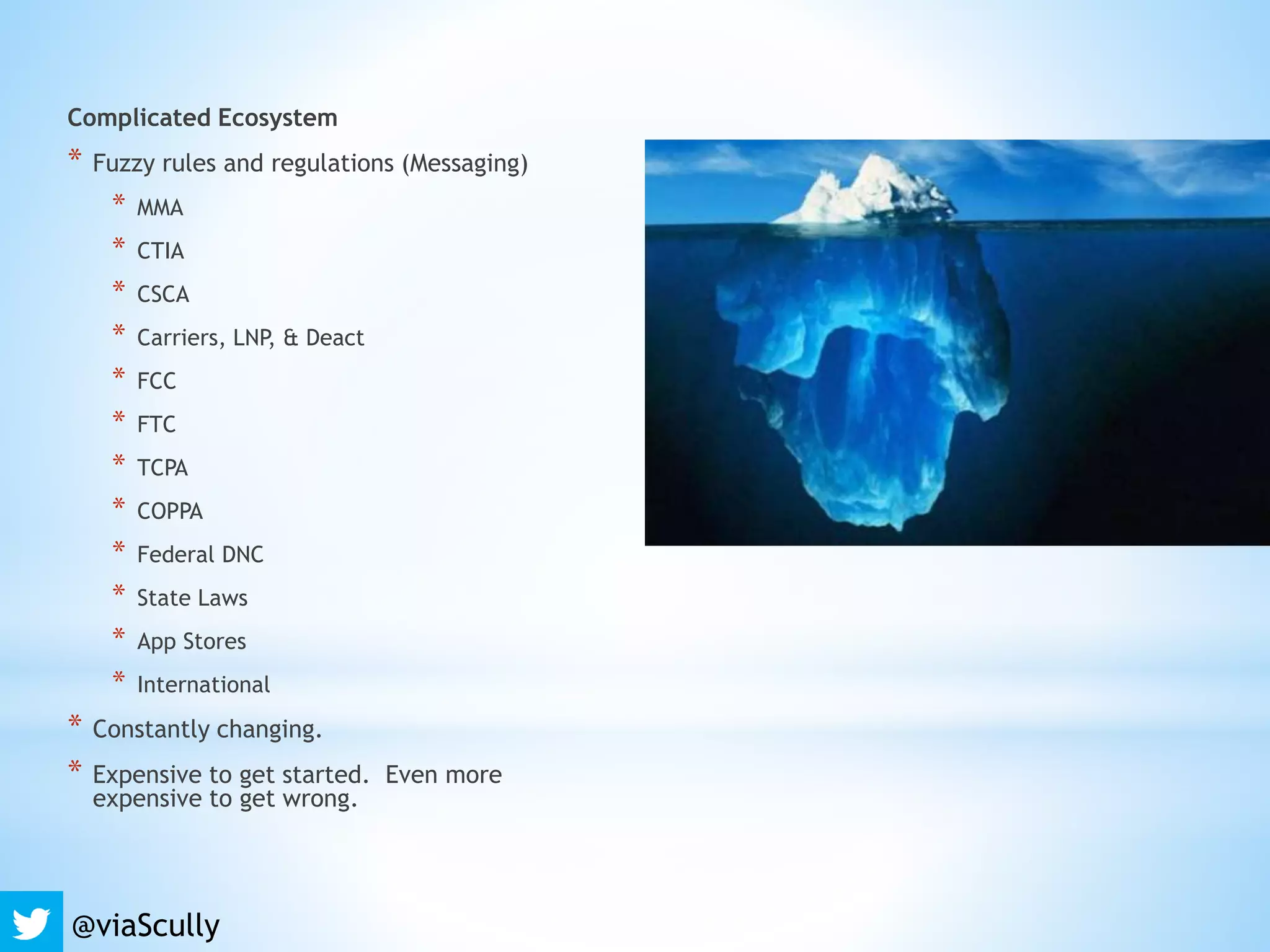 Complicated Ecosystem
* Fuzzy rules and regulations (Messaging)
* MMA
* CTIA
* CSCA
* Carriers, LNP, & Deact
* FCC
* FTC
* TCPA
* COPPA
* Federal DNC
* State Laws
* App Stores
* International
* Constantly changing.
* Expensive to get started. Even more
expensive to get wrong.
@viaScully
 