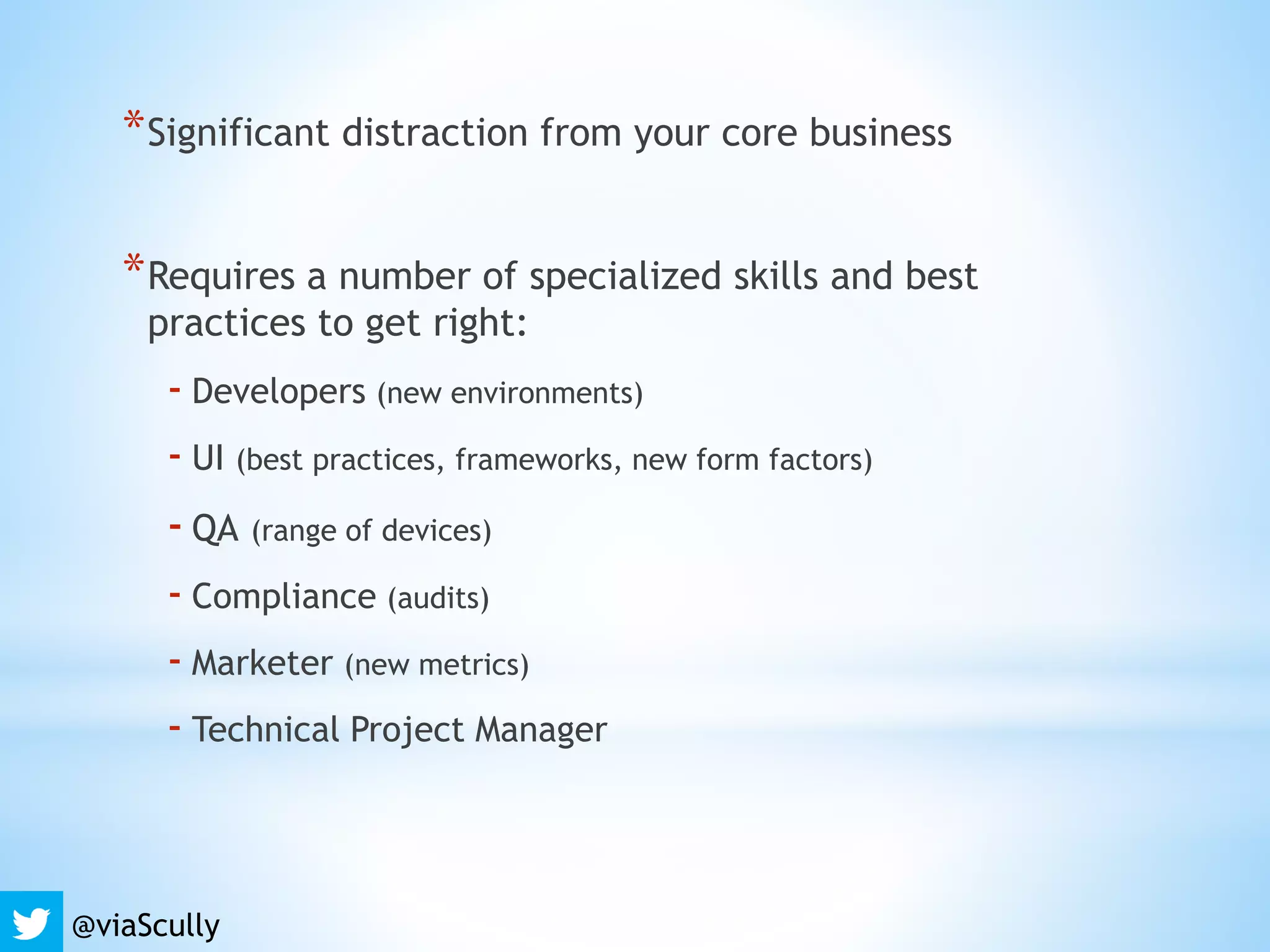 *Significant distraction from your core business
*Requires a number of specialized skills and best
practices to get right:
- Developers (new environments)
- UI (best practices, frameworks, new form factors)
- QA (range of devices)
- Compliance (audits)
- Marketer (new metrics)
- Technical Project Manager
@viaScully
 