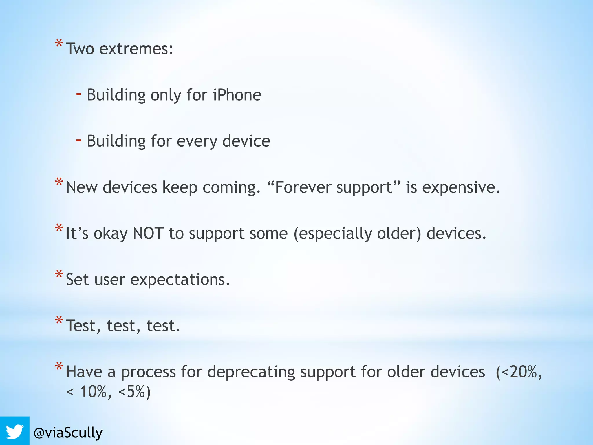*Two extremes:
- Building only for iPhone
- Building for every device
*New devices keep coming. “Forever support” is expensive.
*It’s okay NOT to support some (especially older) devices.
*Set user expectations.
*Test, test, test.
*Have a process for deprecating support for older devices (<20%,
< 10%, <5%)
@viaScully
 