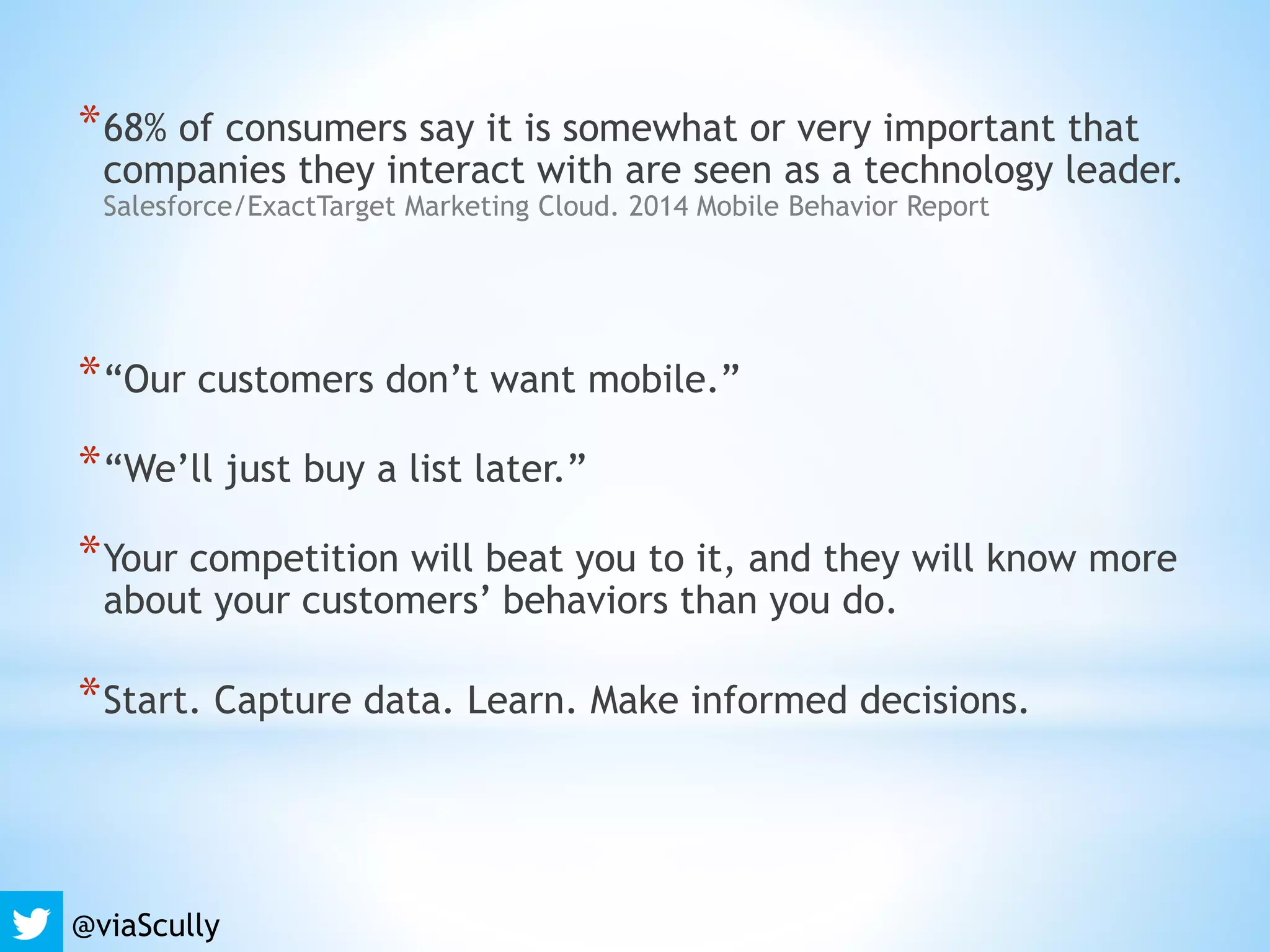 *68% of consumers say it is somewhat or very important that
companies they interact with are seen as a technology leader.
Salesforce/ExactTarget Marketing Cloud. 2014 Mobile Behavior Report
*“Our customers don’t want mobile.”
*“We’ll just buy a list later.”
*Your competition will beat you to it, and they will know more
about your customers’ behaviors than you do.
*Start. Capture data. Learn. Make informed decisions.
@viaScully
 