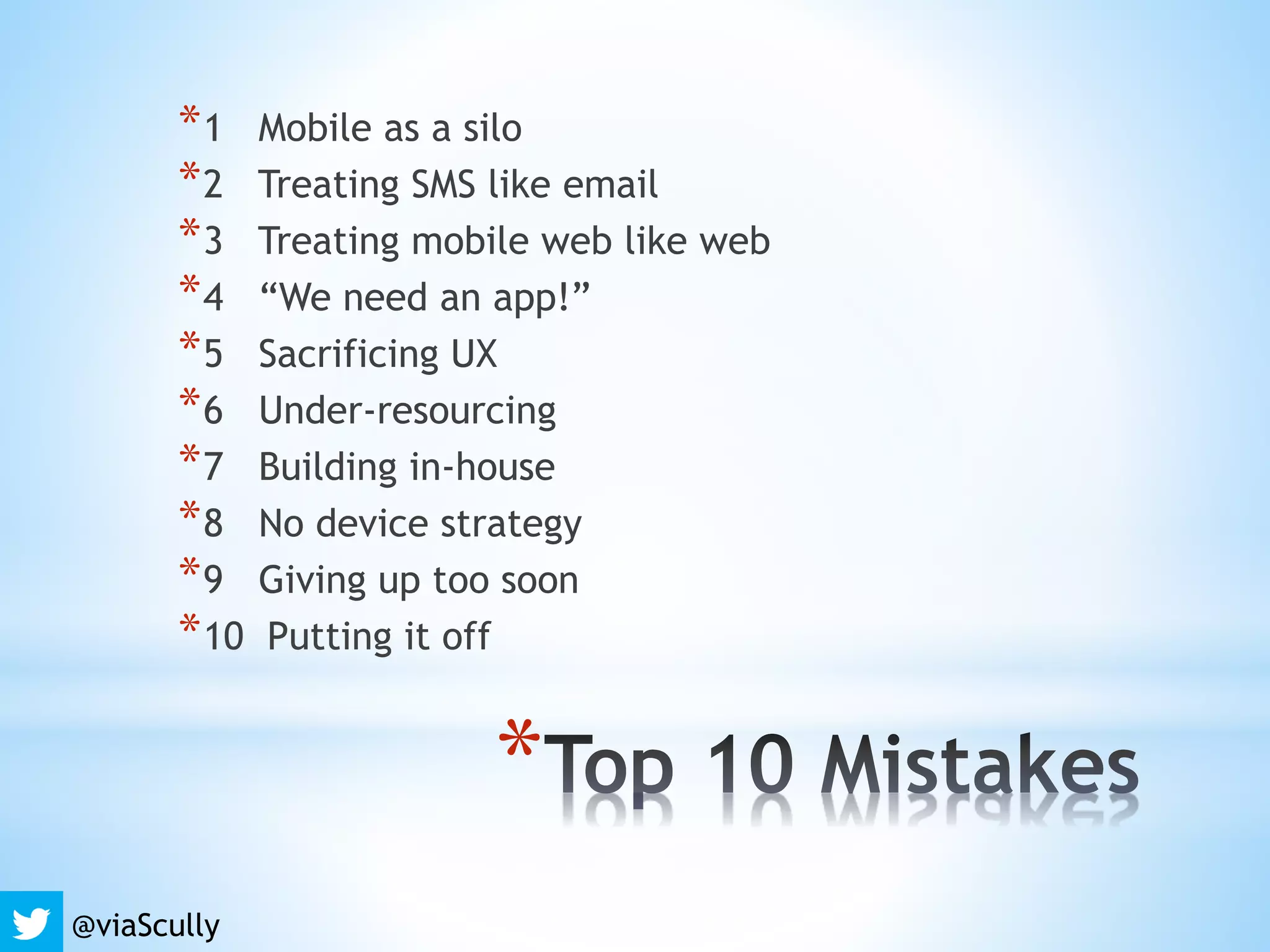 *
*1 Mobile as a silo
*2 Treating SMS like email
*3 Treating mobile web like web
*4 “We need an app!”
*5 Sacrificing UX
*6 Under-resourcing
*7 Building in-house
*8 No device strategy
*9 Giving up too soon
*10 Putting it off
@viaScully
 