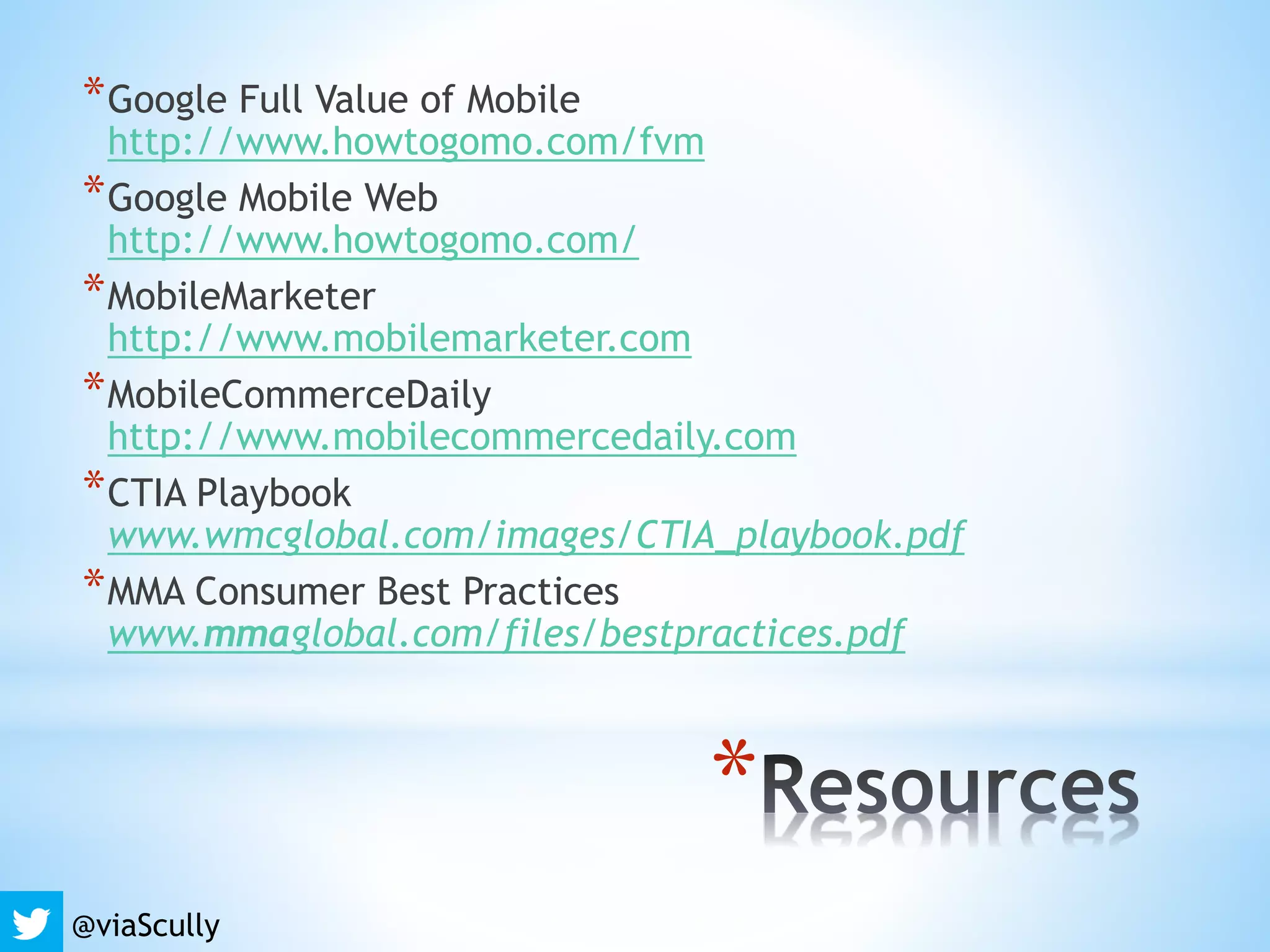*
*Google Full Value of Mobile
http://www.howtogomo.com/fvm
*Google Mobile Web
http://www.howtogomo.com/
*MobileMarketer
http://www.mobilemarketer.com
*MobileCommerceDaily
http://www.mobilecommercedaily.com
*CTIA Playbook
www.wmcglobal.com/images/CTIA_playbook.pdf
*MMA Consumer Best Practices
www.mmaglobal.com/files/bestpractices.pdf
@viaScully
 
