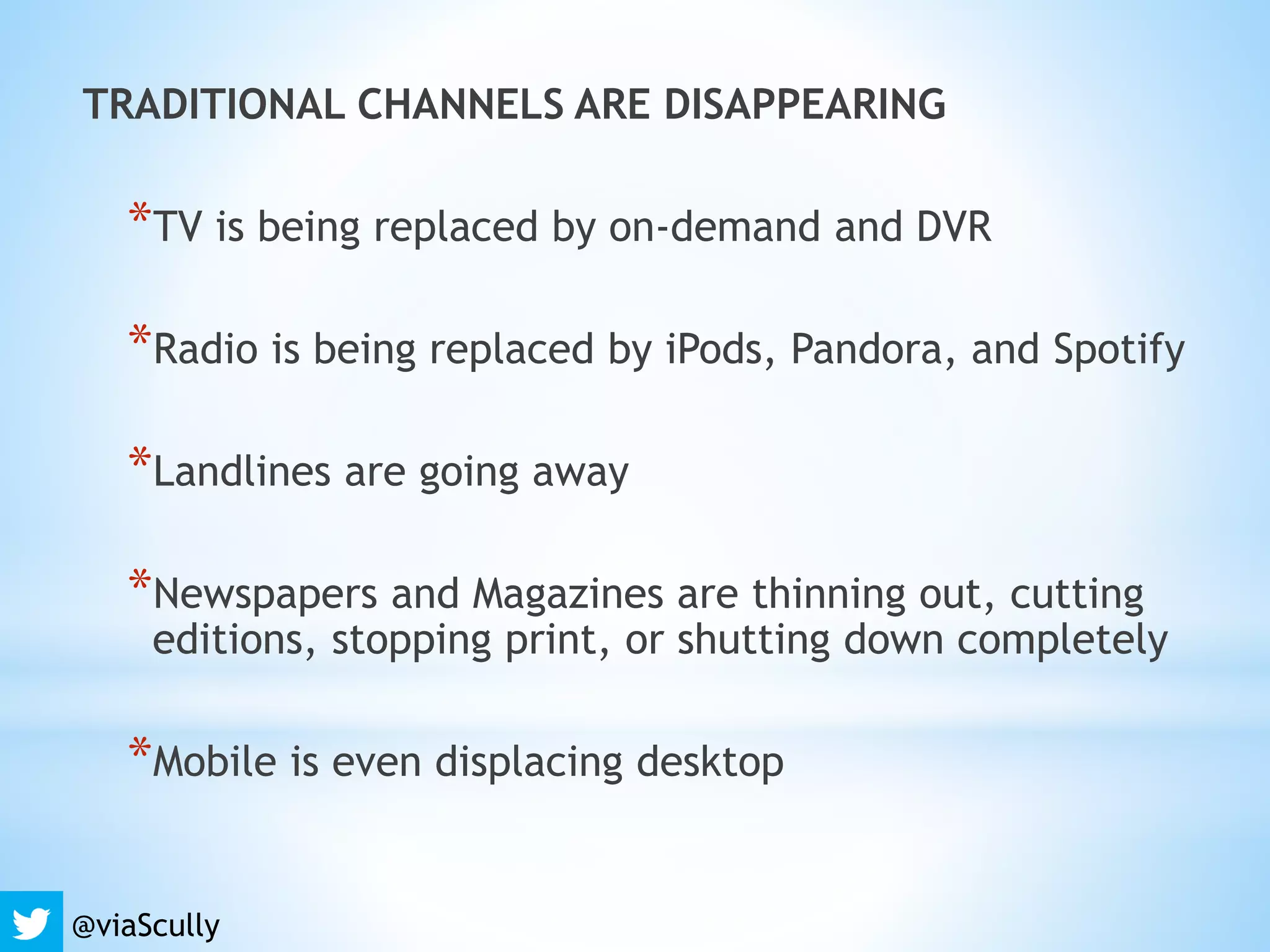 TRADITIONAL CHANNELS ARE DISAPPEARING
*TV is being replaced by on-demand and DVR
*Radio is being replaced by iPods, Pandora, and Spotify
*Landlines are going away
*Newspapers and Magazines are thinning out, cutting
editions, stopping print, or shutting down completely
*Mobile is even displacing desktop
@viaScully
 