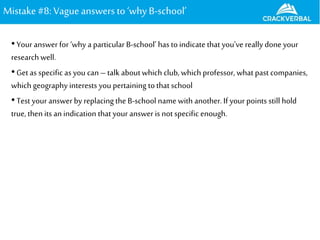 Mistake#8: Vagueanswers to‘whyB-school’
•Your answer for ‘why a particular B-school’ has to indicate that you’ve really done your
research well.
•Get as specific as you can–talk about which club, which professor, what past companies,
which geography interests you pertaining to that school
•Test your answerby replacing the B-school name with another. If your points still hold
true,then its an indication that your answer is notspecific enough.
 