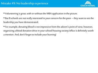 Mistake#9: Noleadershipexperience
•Volunteering is great,with orwithout the MBA application in the picture.
•But B schools are not really interested in your concern for the poor –they want to seethe
leadership you have demonstrated.
•Forexample, donating blood is notimpressive from the adcom’s point of view, however,
organizing a blood donation drive in your school/housing society/office is definitely worth
a mention. And, don’t forget toinclude your learning!
 