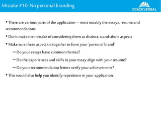 Mistake#10: Nopersonalbranding
•There arevarious parts of the application – most notably the essays, resume and
recommendations
•Don’t make the mistake of considering them as distinct, stand-alone aspects
•Make sure these aspect tie together to form your ‘personal brand’
–Do your essays have commonthemes?
–Do the experiences and skills in your essay align with your resume?
–Do your recommendation letters verify your achievements?
•This would also help you identify repetitions in your application.
 
