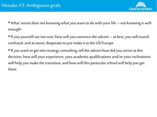 Mistake#3: Ambiguousgoals
•What’ worse than notknowing what you want to do with your life –notknowing it well
enough!
•If you yourself are not sure, how will you convince the adcom – at best, you will sound
confused, and at worst, desperate to just makeit to the US/Europe
•If you want to get into strategy consulting, tell the adcom how did you arrive at this
decision, howwill your experience, your academicqualifications and/oryourinclinations
will help you make the transition, and how will this particular school will help you get
there.
 
