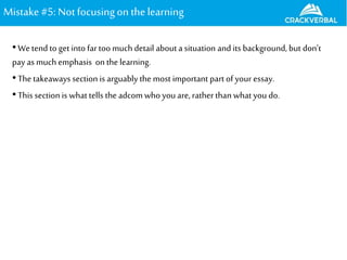 Mistake#5: Notfocusingon the learning
•We tend to get into far too much detail about a situation and its background, but don’t
pay as much emphasis onthe learning.
•The takeaways section is arguably the most important part of your essay.
•This sectionis what tells the adcom who you are, rather than what you do.
 